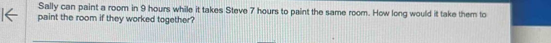 Sally can paint a room in 9 hours while it takes Steve 7 hours to paint the same room. How long would it take them to 
paint the room if they worked together?
