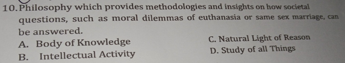 Philosophy which provides methodologies and insights on how societal
questions, such as moral dilemmas of euthanasia or same sex marriage, can
be answered.
A. Body of Knowledge C. Natural Light of Reason
B. Intellectual Activity D. Study of all Things