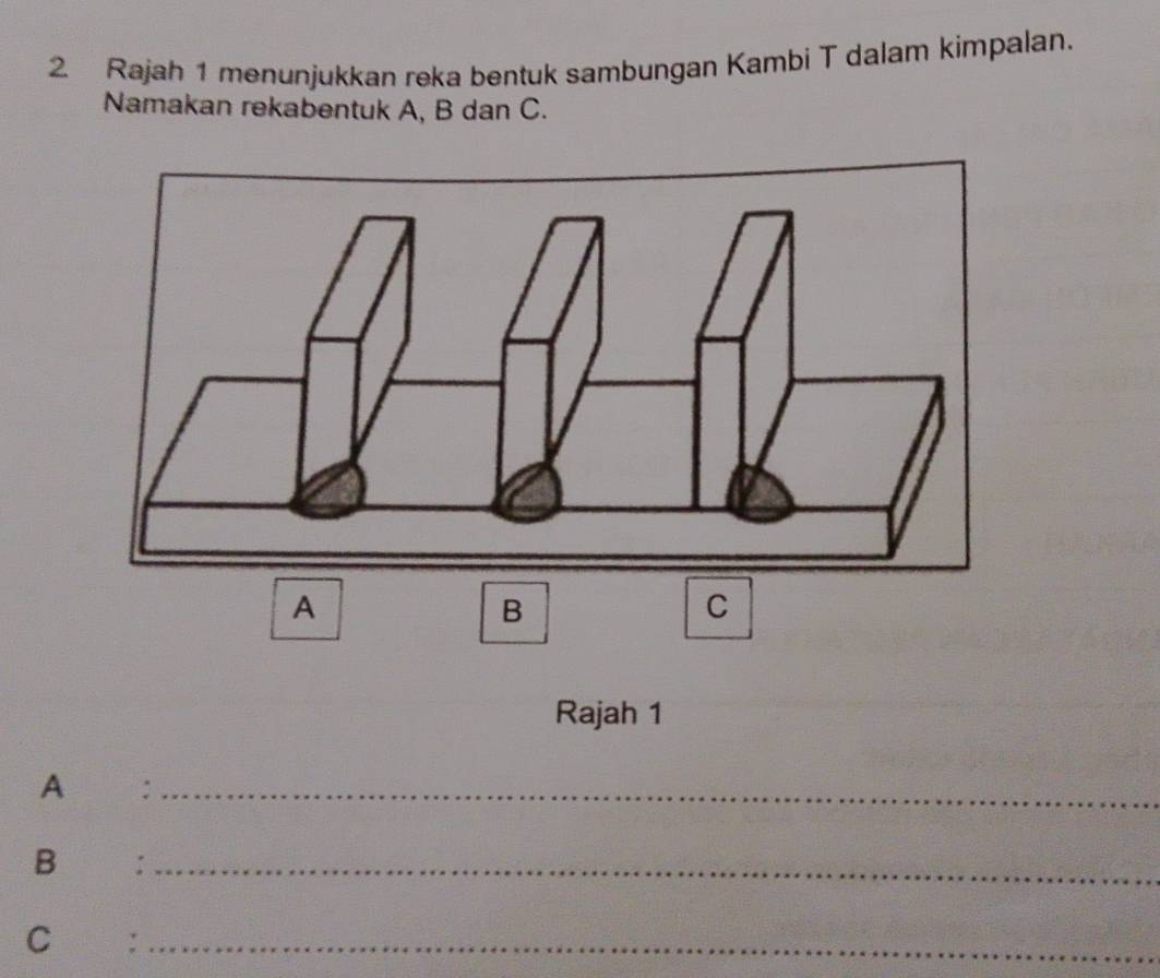 Rajah 1 menunjukkan reka bentuk sambungan Kambi T dalam kimpalan. 
Namakan rekabentuk A, B dan C. 
A 
B 
C 
Rajah 1 
A :_ 
B €£:_ 
C €:_