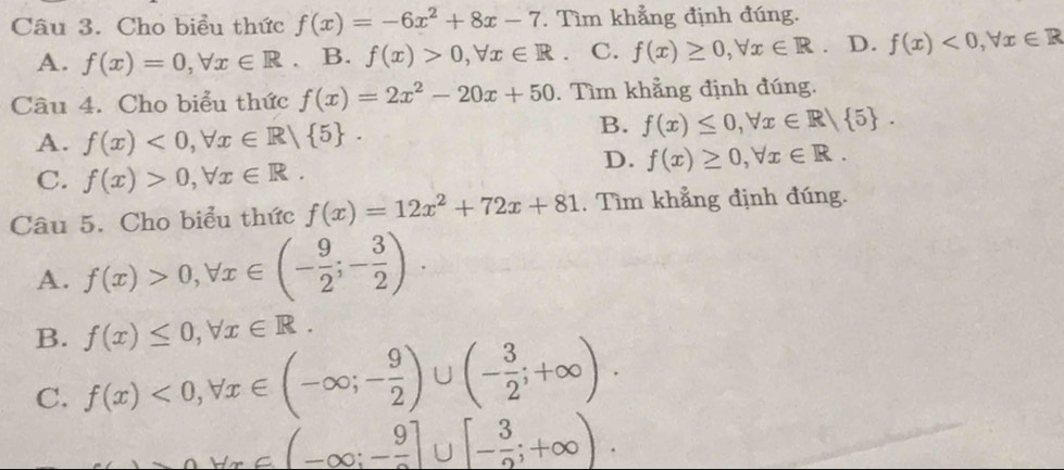 Cho biểu thức f(x)=-6x^2+8x-7. Tìm khẳng định đúng.
A. f(x)=0, forall x∈ R a B. f(x)>0, forall x∈ R. C. f(x)≥ 0, forall x∈ R. D. f(x)<0</tex>, forall x∈ R
Câu 4. Cho biểu thức f(x)=2x^2-20x+50. Tìm khẳng định đúng.
A. f(x)<0</tex>, forall x∈ R/ 5.
B. f(x)≤ 0, forall x∈ R| 5.
D. f(x)≥ 0, forall x∈ R.
C. f(x)>0, forall x∈ R. 
Câu 5. Cho biểu thức f(x)=12x^2+72x+81 , Tìm khẳng định đúng.
A. f(x)>0, forall x∈ (- 9/2 ;- 3/2 ).
B. f(x)≤ 0, forall x∈ R.
C. f(x)<0</tex>, forall x∈ (-∈fty ;- 9/2 )∪ (- 3/2 ;+∈fty ).
_ AY, ∈ (-∈fty ;-frac 9]∪ [- 3/2 ;+∈fty ).