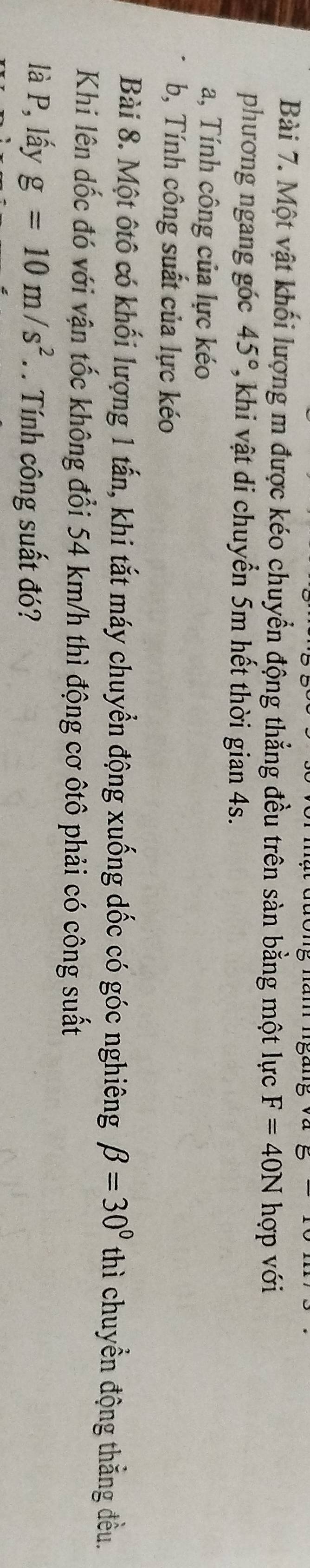 Một vật khối lượng m được kéo chuyển động thẳng đều trên sàn bằng một lực F=40N hợp với 
phương ngang góc 45° 7, khi vật di chuyển 5m hết thời gian 4s. 
a, Tính công của lực kéo 
b, Tính công suất của lực kéo 
Bài 8. Một ôtô có khối lượng 1 tấn, khi tắt máy chuyển động xuống dốc có góc nghiêng beta =30° thì chuyển động thắng đều. 
Khi lên dốc đó với vận tốc không đổi 54 km/h thì động cơ ôtô phải có công suất 
là P, lấy g=10m/s^2. Tính công suất đó?