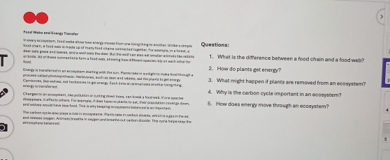 Food Wiss and Energy Transfer 
n every ecosystem, faed webe snow now anargy mosss from one living thing to another. Unlika a simple Questions: 
dood chain, a lood was is made up of many fead chaine connected tagether. for ensraple, in a forest, o 
deer nots graze and leaves, and a wolf nots the deor. But the wolf can wlss est seotier aninots tike rabsite 
T food. ar birde. All at those connections forms food wes, showing how differen species rely an each ot her for 2. How do plants get energy? 1. What is the difference between a food chain and a food web? 
Erangy is transfamed in as ecasywers scarting with the sun. Plantstake in sunlighc to maks food thoouch a 
process called photosemheais. Herbiveres, such as dear and sabbie, eat the plans to get weenry. 3. What might happen if plants are removed from an ecosystem? 
erency is tran sfere d . Cerniveres, like wolves, eot herbivases to get energy. Eeek tima an animal eats anoth e laag thing, 4. Why is the carbon cycle important in an ecosystem? 
Changes to an ocomjatan, like pollution or outting dowll lees, cas brask a food wab. If one species 5. How does energy move through an ecosystem? 
diseppeers, it affeets others. For examale, if deor heve no plans to eat, sheir population could ga down, 
and wolves would have kis food. This is why keeping ocesysters bakanced is so importan. 
The cartion cycle al so gonys a role is eg0 estema. Plets lake in carbes tioelds, which is a ges in the sl 
aanos phers belonced. and releese sxygen. Ank/nets breatha in saygon and breathe out carbon disxide. This cycls salpa keeg the