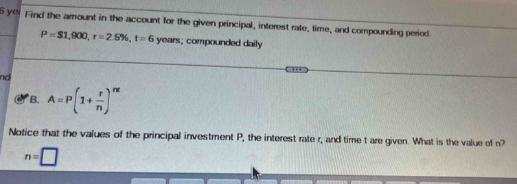 yeFind the amount in the account for the given principal, interest rate, time, and compounding period.
P=$1,900, r=2.5% , t=6 years; compounded daily 
nd 
B. A=P(1+ r/n )^nt
Notice that the values of the principal investment P, the interest rate r, and time t are given. What is the value of n?
n=□