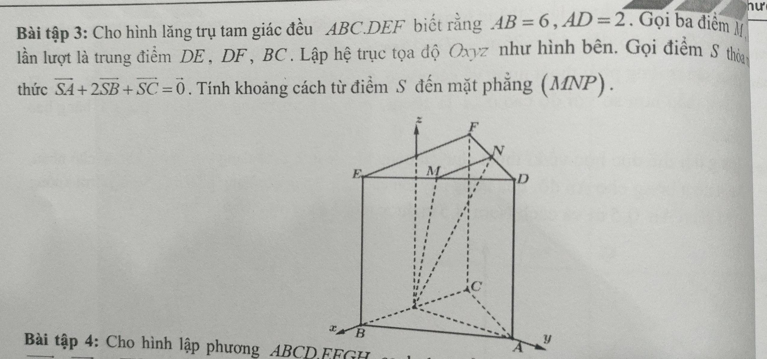 hu 
Bài tập 3: Cho hình lăng trụ tam giác đều ABC. DEF biết rằng AB=6, AD=2. Gọi ba điểm M 
lần lượt là trung điểm DE, DF, BC. Lập hệ trục tọa độ Oxyz như hình bên. Gọi điểm S thỏag 
thức vector SA+2vector SB+vector SC=vector 0. Tính khoảng cách từ điểm S đến mặt phẳng (MNP). 
Bài tập 4: Cho hình lập phương ABCD. EFGH
A