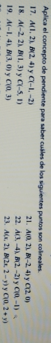 Aplica el concepto de pendiente para saber cuáles de los siguientes puntos son colineales. 
17. A(1,2), B(2,4) y C(-1,-2) 21. A(0,2), B(-2,4) y C(2,0)
18. A(-2,2), B(1,3) y C(-5,1) 22. A(3,-4), B(2,-2) y C(0,-1)
19. A(-1,4), B(3,0) y C(0,3) 23. A(x,2), B(2x,2-y) y C(0,2+y)