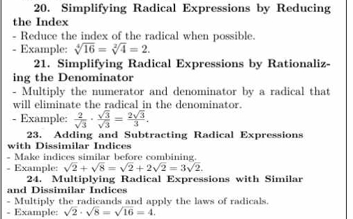 Simplifying Radical Expressions by Reducing 
the Index 
- Reduce the index of the radical when possible. 
- Example: sqrt[4](16)=sqrt[2](4)=2. 
21. Simplifying Radical Expressions by Rationaliz- 
ing the Denominator 
- Multiply the numerator and denominator by a radical that 
will eliminate the radical in the denominator. 
- Example:  2/sqrt(3) ·  sqrt(3)/sqrt(3) = 2sqrt(3)/3 . 
23. Adding and Subtracting Radical Expressions 
with Dissimilar Indices 
- Make indices similar before combining. 
- Example: sqrt(2)+sqrt(8)=sqrt(2)+2sqrt(2)=3sqrt(2). 
24. Multiplying Radical Expressions with Similar 
and Dissimilar Indices 
- Multiply the radicands and apply the laws of radicals. 
- Example: sqrt(2)· sqrt(8)=sqrt(16)=4.