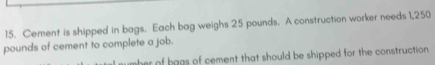 Cement is shipped in bags. Each bag weighs 25 pounds. A construction worker needs 1,250
pounds of cement to complete a job. 
her of bags of cement that should be shipped for the construction .