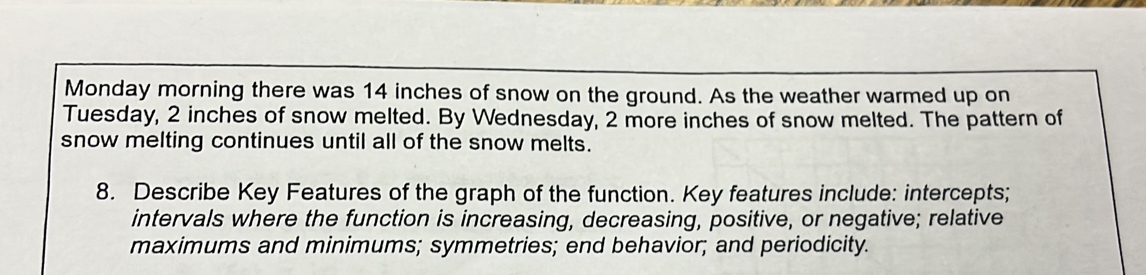 Monday morning there was 14 inches of snow on the ground. As the weather warmed up on 
Tuesday, 2 inches of snow melted. By Wednesday, 2 more inches of snow melted. The pattern of 
snow melting continues until all of the snow melts. 
8. Describe Key Features of the graph of the function. Key features include: intercepts; 
intervals where the function is increasing, decreasing, positive, or negative; relative 
maximums and minimums; symmetries; end behavior; and periodicity.