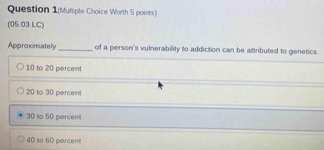 Question 1(Multiple Choice Worth 5 points)
(05.03 LC)
Approximately_ of a person's vulnerability to addiction can be attributed to genetics.
10 to 20 percent
20 to 30 percent
30 to 50 percent
40 to 60 percent