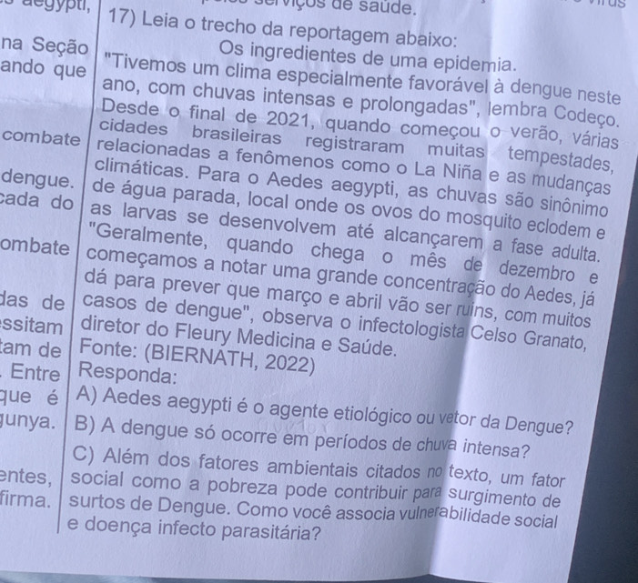 erviços de saude. 
aegypti, 17) Leia o trecho da reportagem abaixo: 
Os ingredientes de uma epidemia. 
na Seção "Tivemos um clima especialmente favorável à dengue neste 
ando que ano, com chuvas intensas e prolongadas", lembra Codeço. 
Desde o final de 2021, quando começou o verão, várias 
cidades brasileiras registraram muitas tempestades, 
combate relacionadas a fenômenos como o La Niña e as mudanças 
climáticas. Para o Aedes aegypti, as chuvas são sinônimo 
dengue. de água parada, local onde os ovos do mosquito eclodem e 
cada do as larvas se desenvolvem até alcançarem a fase adulta. 
"Geralmente, quando chegaço mês de dezembro e 
ombate começamos a notar uma grande concentração do Aedes, já 
dá para prever que março e abril vão ser ruins, com muitos 
das de casos de dengue", observa o infectologista Celso Granato, 
ssitam diretor do Fleury Medicina e Saúde. 
tam de Fonte: (BIERNATH, 2022) 
. Entre Responda: 
que é A) Aedes aegyptié o agente etiológico ou vetor da Dengue? 
junya. B) A dengue só ocorre em períodos de chuva intensa? 
C) Além dos fatores ambientais citados no texto, um fator 
entes, social como a pobreza pode contribuir para surgimento de 
firma. surtos de Dengue. Como você associa vulnerabilidade social 
e doença infecto parasitária?