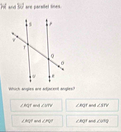 overleftrightarrow PR and overleftrightarrow SU are parallel lines.
Which angles are adjacent angles?
∠ RQT and ∠ UTV ∠ RQT and ∠ STV
∠ RQT and ∠ PQT ∠ RQT and ∠ UTQ