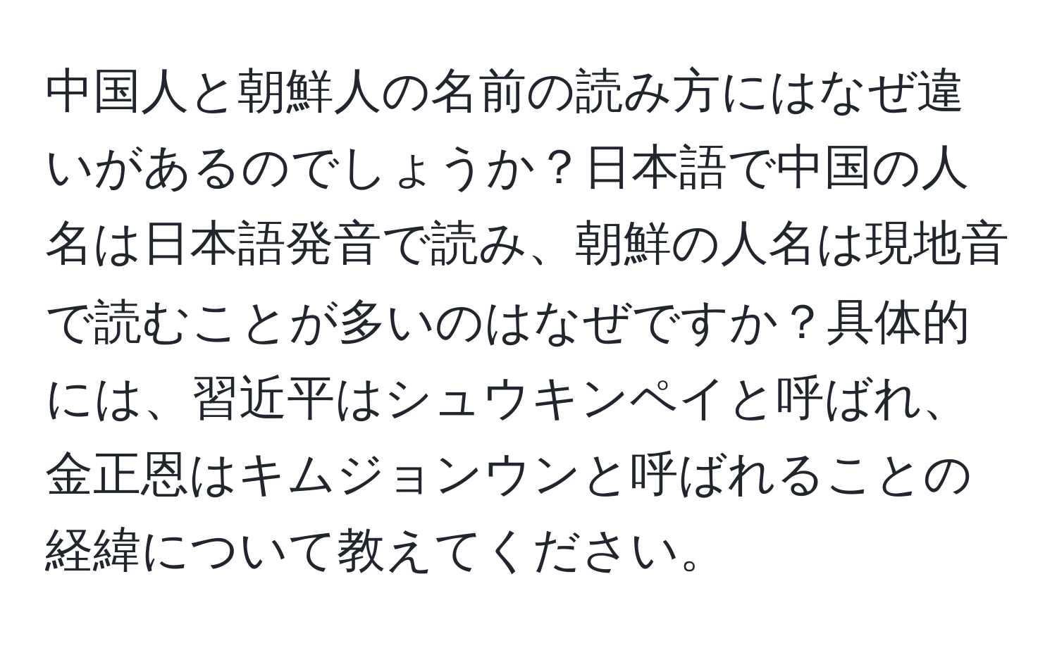 中国人と朝鮮人の名前の読み方にはなぜ違いがあるのでしょうか？日本語で中国の人名は日本語発音で読み、朝鮮の人名は現地音で読むことが多いのはなぜですか？具体的には、習近平はシュウキンペイと呼ばれ、金正恩はキムジョンウンと呼ばれることの経緯について教えてください。