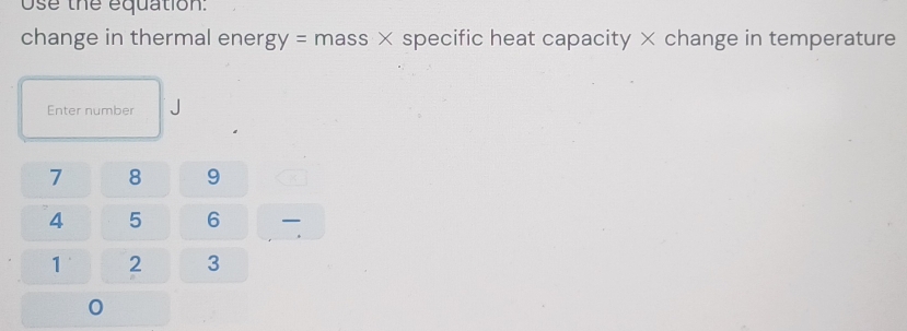 Use the equation: 
change in thermal ener gy= mass × specific heat capacity × change in temperature 
Enter number
7 8 9
4 5 6
1 2 3