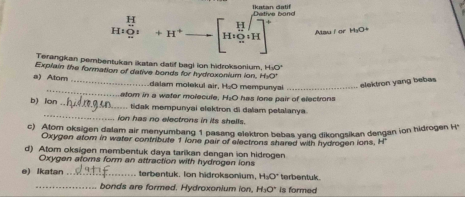 Ikatan datif
e bond a
12. 
beginbmatrix H∈t _(r=1)^(12endarray) ] H_r(sumlimits _(r=1)^(1000))endbmatrix
H:O: +H^+ Atau l or H_3O+
Terangkan pembentukan ikatan datif bagi ion hidroksonium, H_3O^+
Explain the formation of dative bonds for hydroxonium ion, H_3O^+
_
a) Atom _dalam molekul air, H_2O mempunyai_
elektron yang bebas
atom in a water molecule, H_2O has lone pair of electrons 
_
b) lon _tidak mempunyai elektron di dalam petalanya.
ion has no electrons in its shells.
c) Atom oksigen dalam air menyumbang 1 pasang elektron bebas yang dikongsikan dengan ion hidrogen H*
Oxygen atom in water contribute 1 lone pair of electrons shared with hydrogen ions, H *
d) Atom oksigen membentuk daya tarikan dengan ion hidrogen
Oxygen atoms form an attraction with hydrogen ions
e) Ikatan _terbentuk. Ion hidroksonium, H_3O^+ terbentuk.
_bonds are formed. Hydroxonium ion, H_3O^+ is formed