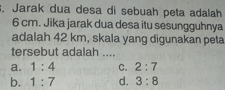 Jarak dua desa di sebuah peta adalah
6 cm. Jika jarak dua desa itu sesungguhnya
adalah 42 km, skala yang digunakan peta
tersebut adalah ....
a. 1:4 C. 2:7
b. 1:7 d. 3:8