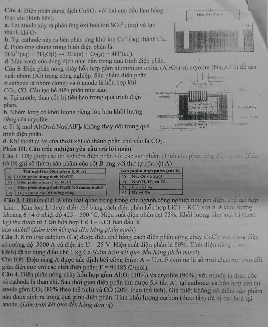 Điện phân dung dịch CuSO4 với hai cực đều làm bằng
than chì (hình bên). Nguồn điễn
a. Tại anode xảy ra phản ứng oxi hoá ion SO_4^((2-); (aq) và tạo
thành khí O_2)
b. Tại cathode xảy ra bán phản ứng khử ion Cu^(2+)(aq) thành Cu.
ể. Phản ứng chung trong bình điện phân là:
2Cu^(2+)(aq)+2H_2O(l)to 2Cu(s)+O_2(g)+4H^+(aq).
d. Màu xanh của dung dịch nhạt dân trong quá trình điện phân.
Câu 5. Điện phân nóng chảy hỗn hợp gồm aluminium oxide (Al_2O_3) và cryolite ( Na_3AIF ) để sản
xuất nhôm (Al) trong công nghiệp. Sản phẩm điện phân
ở cathode là nhôm (lỏng) và ở anode là hỗn hợp khí
CO_2. CO. Cấu tạo bể điện phân như sau:
a. Tại anode, than cốc bị tiêu hao trong quá trình điện
phân. 
b. Nhôm lỏng có khối lượng riêng lớn hơn khối lượng
riêng của cryolite.
c: Tỉ lệ mol Al_2O_3 và sqrt(a) 3[AlF]6 không thay đổi trong qu
trình điện phân.
d. Khí thoát ra tại cửa thoát khí có thành phần chủ yếu là CO_2.
Phần III. Câu trắc nghiệm yêu cầu trả lời ngắn
Câu 1. Hãy ghép các thí nghiệm điện phân với các sản phẩm chính của phản ứng điện phân. (Cầu
trả lời ghi số thứ tự sản phẩm của cột B ứng với thứ tự của cột A)
Câu 2. Lithium (Li) là kim loại quan trọng trong các ngành công nghiệp như pin điện, chể tạo hợp
kim.... Kim loại Li được điều chế bằng cách điện phân hỗn hợp LiC1 - KC1 với ti lệ khỏi lượng
khoảng 6:4 ở nhiệt độ 42 5-500°C 2. Hiệu suất điện phân đạt 75%. Khối lượng kim loại Li (theo
kg) thu được từ 1 tấn hỗn hợp LiCl - KC1 ban đầu là
bao nhiêu? (Làm tròn kết quả đến hàng phần mười)
Câu 3. Kim loại calcium (Ca) được điều chế bằng cách điện phân nóng chảy CaCl_2 với đóng điện
có cường độ 3000 A và điện áp U=25V T. Hiệu suất điện phân là 80%. Tính điện năng (theo
kWh) đã sử dụng điều chế 1 kg Ca.(Làm tròn kết quả đến hàng phần mười)
Cho biết: Điện năng A được xác định bởi công thức: A=U.n LF (với ne là số mol electron trao đồi
giữa điện cực với các chất điện phân; F=96485 C/mol).
Câu 4. Điện phân nóng chảy hỗn hợp gồm Al_2O_3 (10%) và cryolite (90%) với anode là than cốc
và cathode là than chì. Sau thời gian điện phân thu được 5,4 tấn A1 tại cathode và hỗn hợp khí tại
anode gồm CO_2 (80% theo thể tích) và CO (20% theo thể tích). Giả thiết không có thêm sản phẩm
nào được snh ra trong quá trình điện phân. Tính khối lượng carbon (theo tần) đã bị oxi hoa tại
anode. (Làm tròn kết quả đễn hàng đơn vị)