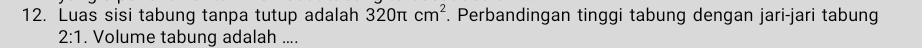 Luas sisi tabung tanpa tutup adalah 320π cm^2. Perbandingan tinggi tabung dengan jari-jari tabung 
2:1 . Volume tabung adalah ....