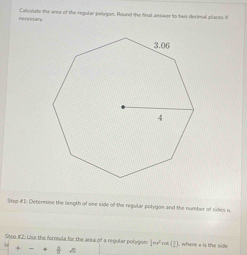 Calculate the area of the regular polygon. Round the final answer to two decimal places if 
necessary. 
Step #1: Determine the length of one side of the regular polygon and the number of sides n. 
Step #2: Use the formula for the area of a regular polygon:  1/4 ns^2cot ( π /n )
le , where s is the side 
+ *  □ /□   sqrt(0)