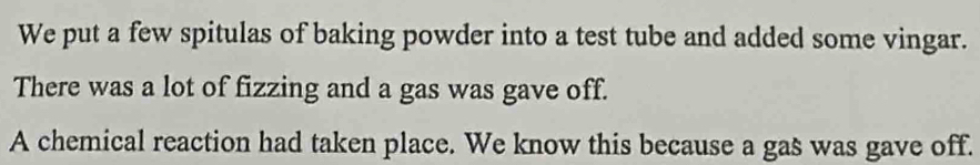 We put a few spitulas of baking powder into a test tube and added some vingar. 
There was a lot of fizzing and a gas was gave off. 
A chemical reaction had taken place. We know this because a gas was gave off.
