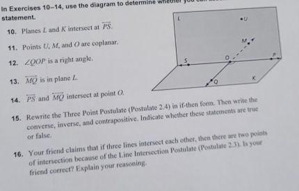 In Exercises 10-14, us e the diagram to determin e w i s e 
statement. 
10. Planes L and K intersect at overleftrightarrow PS. 
11. Points U, M, and O are coplanar. 
12. ∠ QOP is a right angle. 
13. overline MQ is in plane L. 
14. overleftrightarrow PS and overline MQ intersect at point O. 
15. Rewrite the Three Point Postulate (Postulate 2.4) in if-then form. Then write the 
converse, inverse, and contrapositive. Indicate whether these statements are true 
or false. 
16. Your friend claims that if three lines intersect each other, then there are two points 
of intersection because of the Line Intersection Postulate (Postulate 2.3). Is your 
friend correct? Explain your reasoning.