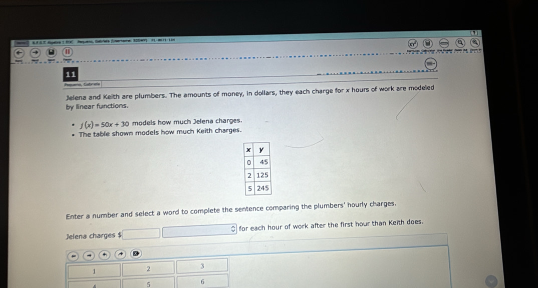 [2] 
8E.5. Algetra 1 BOC Pequeso, Gebríela (Unername: 52SWP) FL-8071-134 
e Tam D 
11 
Pequeno, Gabriela 
Jelena and Keith are plumbers. The amounts of money, in dollars, they each charge for x hours of work are modeled 
by linear functions.
f(x)=50x+30 models how much Jelena charges. 
The table shown models how much Keith charges. 
Enter a number and select a word to complete the sentence comparing the plumbers’ hourly charges. 
Jelena charges $ $ for each hour of work after the first hour than Keith does. 
+
1 2 3
5 6