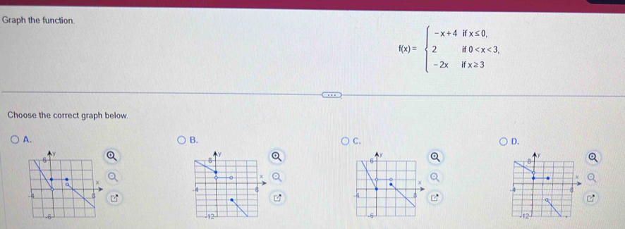 Graph the function.
f(x)=beginarrayl -x+4ifx≤ 0, 2if0
Choose the correct graph below.
A.
B.
C.
D.
y
y
y
6
8
6
8
0
a
4
8
-4 B -4 _ 8
a
-6 -12
12