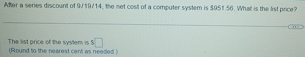 After a series discount of 9/19/14, the net cost of a computer system is $951.56. What is the list price? 
The list price of the system is $ □. 
(Round to the nearest cent as needed )