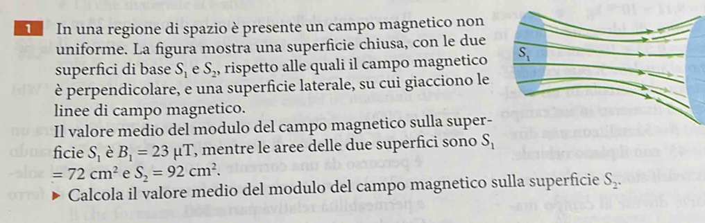 In una regione di spazio è presente un campo magnetico non
uniforme. La figura mostra una superficie chiusa, con le due
superfici di base S_1 e S_2 , rispetto alle quali il campo magnetico 
è perpendicolare, e una superficie laterale, su cui giacciono le
linee di campo magnetico.
Il valore medio del modulo del campo magnetico sulla super-
ficie S_1 è B_1=23mu T , mentre le aree delle due superfici sono S_1
=72cm^2 e S_2=92cm^2.
Calcola il valore medio del modulo del campo magnetico sulla superficie S_2.