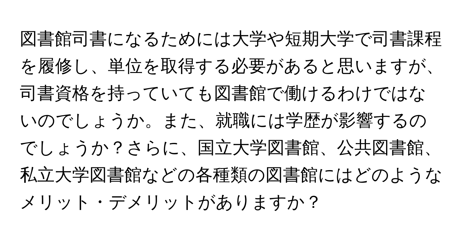 図書館司書になるためには大学や短期大学で司書課程を履修し、単位を取得する必要があると思いますが、司書資格を持っていても図書館で働けるわけではないのでしょうか。また、就職には学歴が影響するのでしょうか？さらに、国立大学図書館、公共図書館、私立大学図書館などの各種類の図書館にはどのようなメリット・デメリットがありますか？