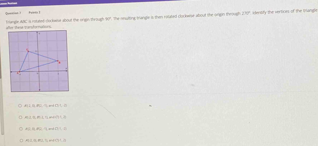 Triangle ABC is rotated clockwise about the origin through 90°. The resulting triangle is then rotated clockwise about the origin through 270°. Identify the vertices of the triangle
e transformations
A12,01,012,-1), , and C(-1,-2)
A(-2,0),8), (-2,1) and C(-1,2)
A(2,0), B(2,-1) ,and C(-1,-2)
A12,01,812,11 and C(-1,2)