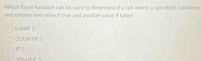 Which Excel function can be used to determine if a cell meets a specified condition 
and returns one value if true and another value if false? 
SUMIF () 
COUNTIF () 
IF () 
VALUEIF ()