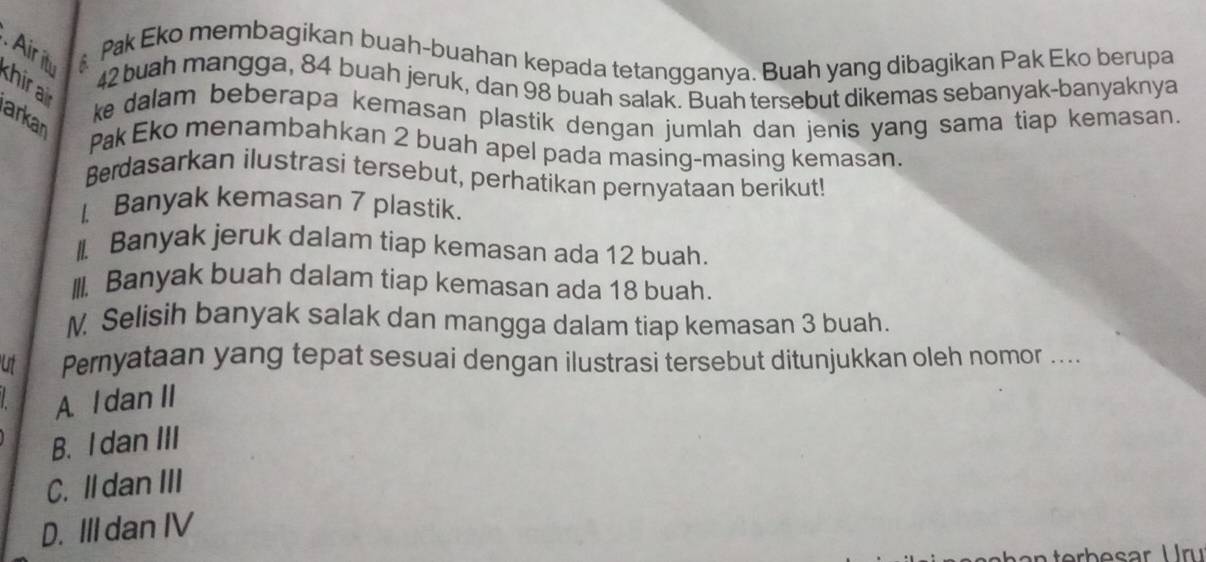 Airi A
Pak Eko membagikan buah-buahan kepada tetangganya. Buah yang dibagikan Pak Eko berupa
khir 42 buah mangga, 84 buah jeruk, dan 98 buah salak. Buah tersebut dikemas sebanyak-banyaknya
ke dalam beberapa kemasan plastik dengan jumlah dan jenis yang sama tiap kemasan.
arkan
Pak Eko menambahkan 2 buah apel pada masing-masing kemasan.
Berdasarkan ilustrasi tersebut, perhatikan pernyataan berikut!
1.Banyak kemasan 7 plastik.
I. Banyak jeruk dalam tiap kemasan ada 12 buah.
III. Banyak buah dalam tiap kemasan ada 18 buah.
N. Selisih banyak salak dan mangga dalam tiap kemasan 3 buah.
ut Pernyataan yang tepat sesuai dengan ilustrasi tersebut ditunjukkan oleh nomor ....
A. l dan II
B. I dan III
C. Il dan III
D. III dan IV