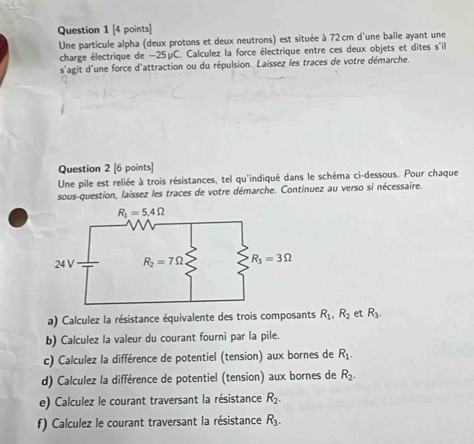 Une particule alpha (deux protons et deux neutrons) est située à 72 cm d'une balle ayant une
charge électrique de −25μC. Calculez la force électrique entre ces deux objets et dites s'il
s'agit d'une force d'attraction ou du répulsion. Laissez les traces de votre démarche.
Question 2 [6 points]
Une pile est reliée à trois résistances, tel qu'indiqué dans le schéma ci-dessous. Pour chaque
sous-question, laissez les traces de votre démarche. Continuez au verso si nécessaire.
a) Calculez la résistance équivalente des trois composants R_1,R_2 et R_3.
b) Calculez la valeur du courant fourni par la pile.
c) Calculez la différence de potentiel (tension) aux bornes de R_1.
d) Calculez la différence de potentiel (tension) aux bornes de R_2.
e) Calculez le courant traversant la résistance R_2.
f) Calculez le courant traversant la résistance R_3.