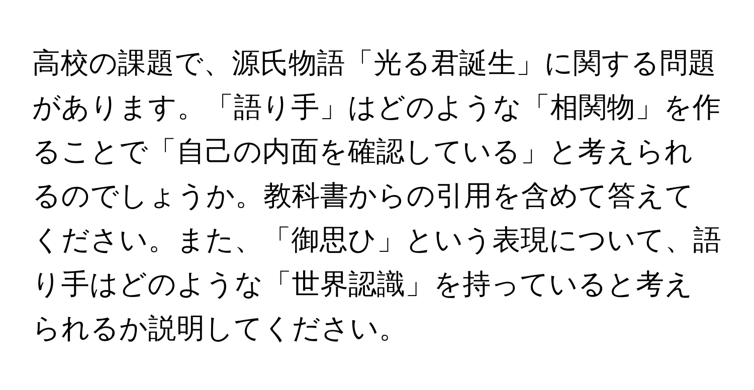 高校の課題で、源氏物語「光る君誕生」に関する問題があります。「語り手」はどのような「相関物」を作ることで「自己の内面を確認している」と考えられるのでしょうか。教科書からの引用を含めて答えてください。また、「御思ひ」という表現について、語り手はどのような「世界認識」を持っていると考えられるか説明してください。