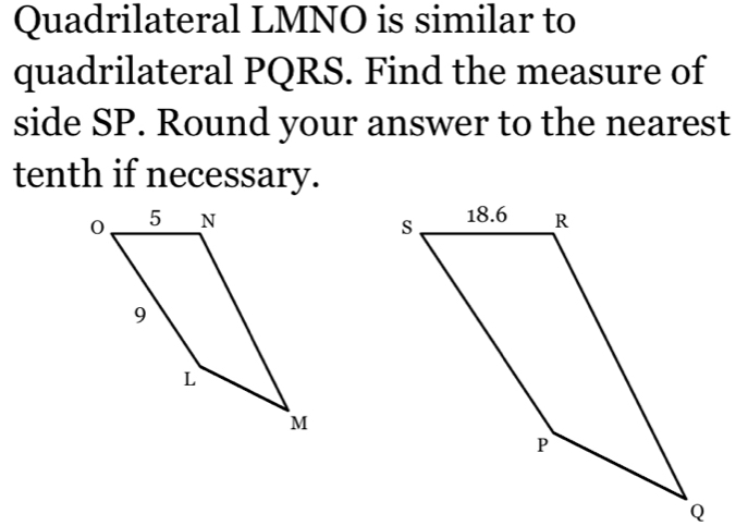 Quadrilateral LMNO is similar to 
quadrilateral PQRS. Find the measure of 
side SP. Round your answer to the nearest 
tenth if necessary.