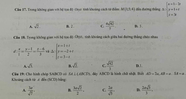 Trong không gian với hệ tọa độ Oxyz tính khoảng cách từ điểm M(1;5;4) đến đường thẳng △ :beginarrayl x=1-2t y=1+t z=3tendarray.
A. sqrt(2). B. 2. C.  4sqrt(42)/7 . D. 3.
Câu 18. Trong không gian với hệ tọa độ Oxyz, tính khoảng cách giữa hai đường thẳng chéo nhau
d :  x/1 = (y-1)/2 = (z-6)/3  và Delta :beginarrayl x=1+t y=-2+t z=3-tendarray.
A. sqrt(3). B. sqrt(2). C.  sqrt(42)/3  D.1.
Câu 19: Cho hình chóp SABCD có SA⊥ (ABCD) , đáy ABCD là hình chữ nhật. Biết AD=2a, AB=a. SA=a. 
Khoảng cách từ A dến (SCD) bằng:
A.  3a/sqrt(7) .  3asqrt(2)/2 . C.  2a/sqrt(5) · D.  2asqrt(3)/3 . 
B.