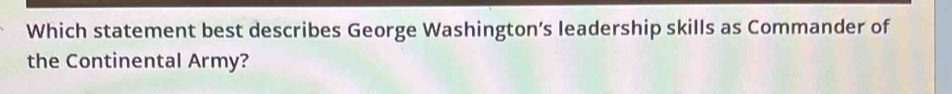 Which statement best describes George Washington’s leadership skills as Commander of 
the Continental Army?