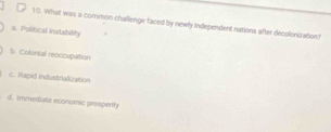 1:0. What was a common challenge faced by newly independent nations after decolonization?
a. Political instability
b. Colontal reoccupation
c. Rapid industrialization
d. immediate economic prosperify