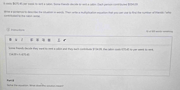 It costs $670.45 per week to rent a cabin. Some friends decide to rent a cabin. Each person contributed $134.09. 
Write a sentence to describe the situation in words. Then write a multiplication equation that you can use to find the number of friends fwho 
contributed to the cabin rental. 
Instructions 76 of 100 words remetining 
I 
T 
Some friends decide they want to rent a cabin and they each contribute $134.09, the cabin costs 670.45 to per week to rent.
134.09* t=670.45
Part B 
Solve the equation. What does the solution mean?