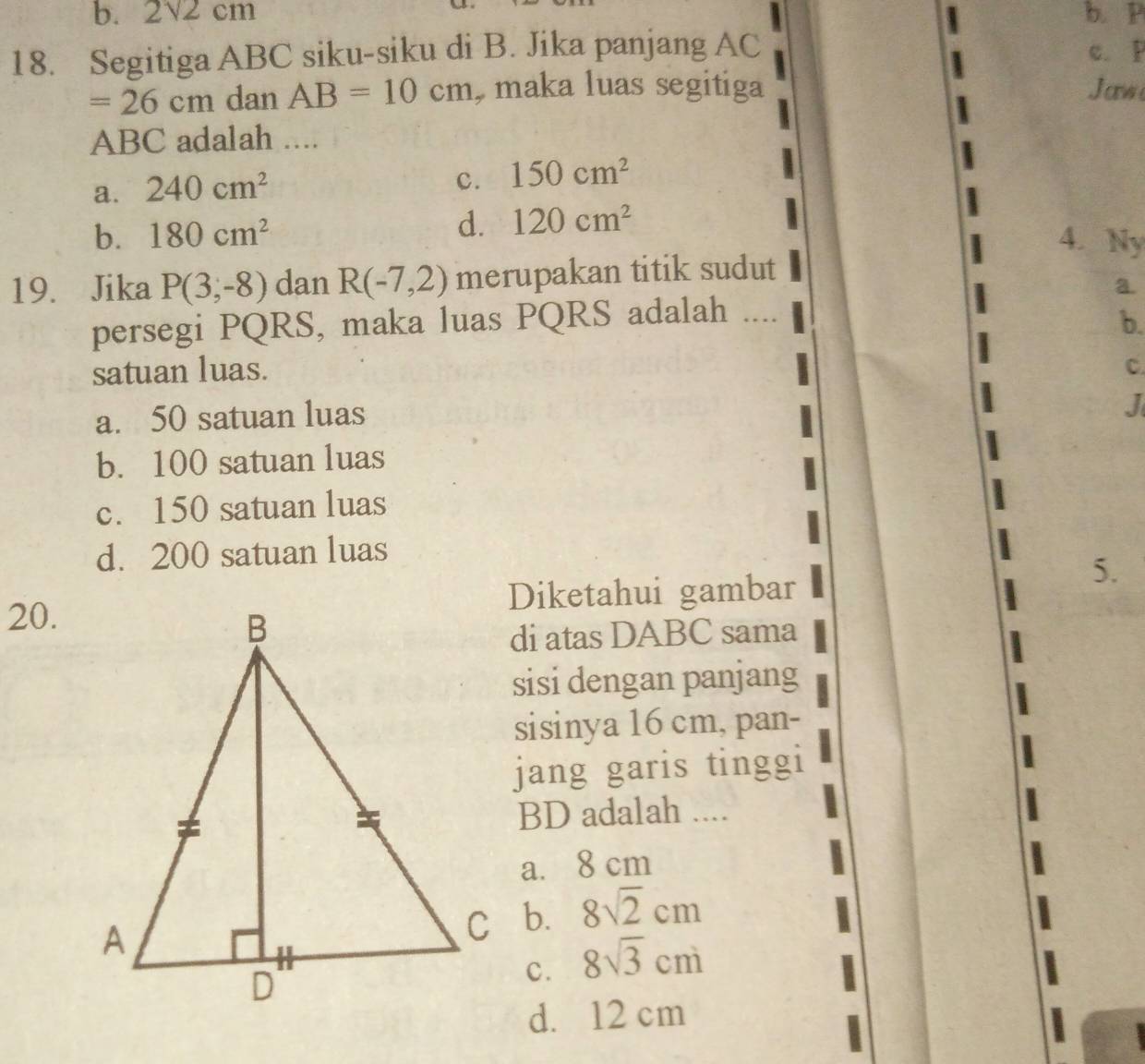 b. 2sqrt(2)cm b. P
18. Segitiga ABC siku-siku di B. Jika panjang AC c. P
=26cm dan AB=10cm , maka luas segitiga Jaw
ABC adalah ....
a. 240cm^2
c. 150cm^2
d. 120cm^2
b. 180cm^2 4. Ny
19. Jika P(3,-8) dan R(-7,2) merupakan titik sudut
a.
persegi PQRS, maka luas PQRS adalah ....
b.
satuan luas. C.
a. 50 satuan luas
J
b. 100 satuan luas
c. 150 satuan luas
d. 200 satuan luas
20.Diketahui gambar
5.
di atas DABC sama
sisi dengan panjang
sisinya 16 cm, pan-
jang garis tinggi
BD adalah ....
a. 8 cm
b. 8sqrt(2)cm
c. 8sqrt(3)cm
d. 12 cm