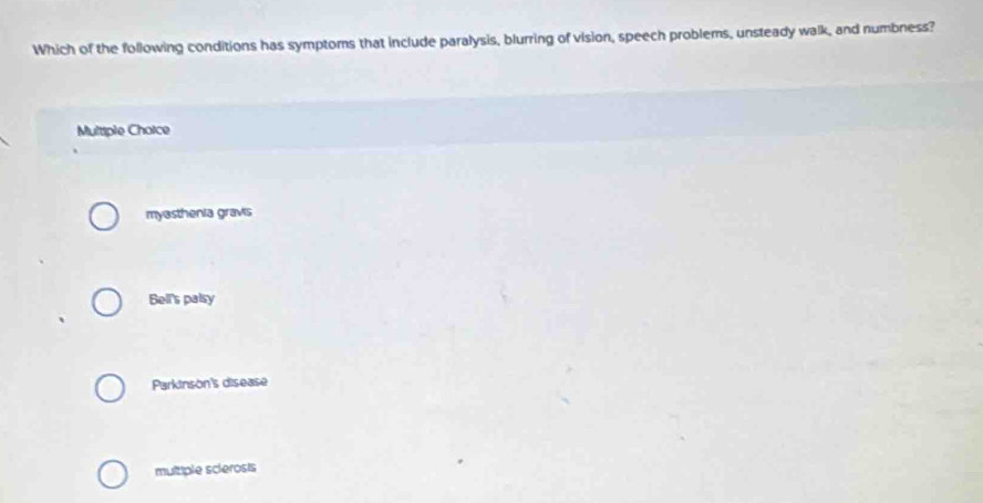 Which of the following conditions has symptoms that include paralysis, blurring of vision, speech problems, unsteady walk, and numbness?
Multiple Choice
myasthenia gravis
Bell's palsy
Parkinson's disease
multiple sclerosis