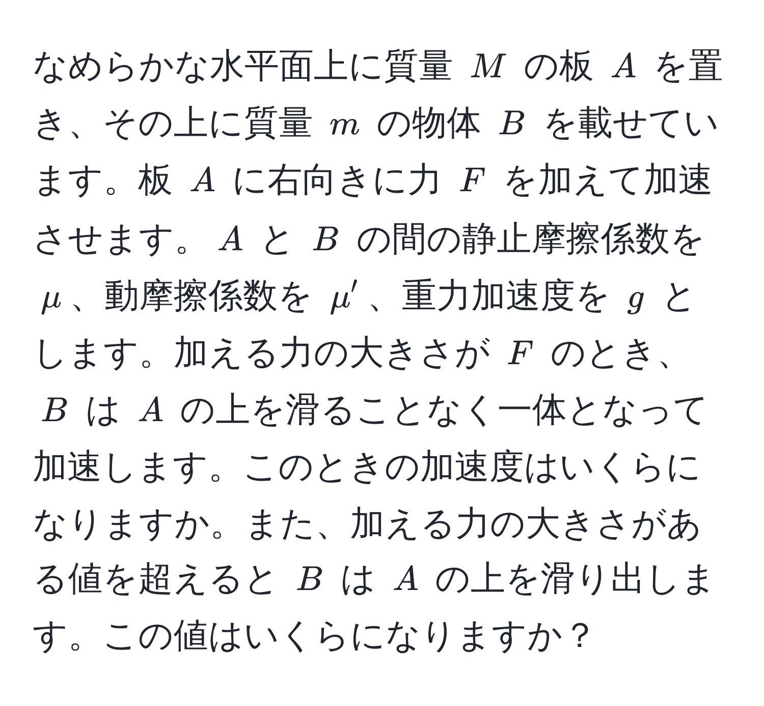 なめらかな水平面上に質量 $M$ の板 $A$ を置き、その上に質量 $m$ の物体 $B$ を載せています。板 $A$ に右向きに力 $F$ を加えて加速させます。$A$ と $B$ の間の静止摩擦係数を $mu$、動摩擦係数を $mu'$、重力加速度を $g$ とします。加える力の大きさが $F$ のとき、$B$ は $A$ の上を滑ることなく一体となって加速します。このときの加速度はいくらになりますか。また、加える力の大きさがある値を超えると $B$ は $A$ の上を滑り出します。この値はいくらになりますか？