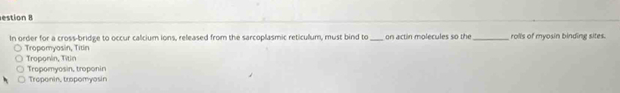 estion 8
In order for a cross-bridge to occur calcium ions, released from the sarcoplasmic reticulum, must bind to_ on actin molecules so the _rolls of myosin binding sites.
Tropomyosin, Titin
Troponin, Titin
Tropomyosin, troponin
Troponin, tropomyosin