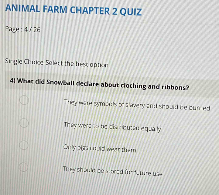 ANIMAL FARM CHAPTER 2 QUIZ
Page : 4 / 26
Single Choice-Select the best option
4) What did Snowball declare about clothing and ribbons?
They were symbols of slavery and should be burned
They were to be distributed equally
Only pigs could wear them
They should be stored for future use