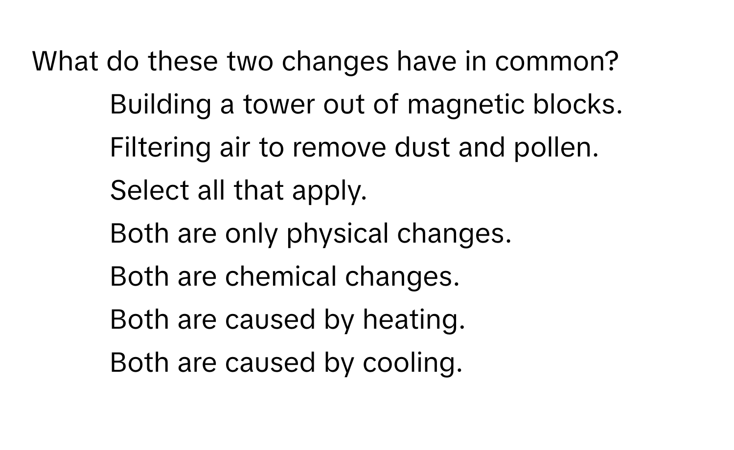 What do these two changes have in common? 
1. Building a tower out of magnetic blocks.
2. Filtering air to remove dust and pollen.
Select all that apply.
Both are only physical changes.
Both are chemical changes.
Both are caused by heating.
Both are caused by cooling.