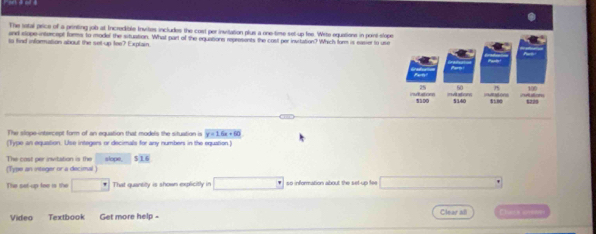 The satal price of a prnting job at Incredible Invites includes the cost per invitation plus a one-tese set-up fee. Wite equetions in point-slop 
and slope intorcept forms to model the situation. What part of the equations represents the cost per invitation? Which form is easier to use 
to find information about the set-up fee? Explain 
The slope-intercept form of an equation that models the situation is y=1.6x+60
(Type an equation. Use integers or decimals for any numbers in the equation ) 
(Type an integer or a decimal ) The cost per invitation is the slope $16
The pot-up lee is the □ That quartitly is shown explicitly in □° so information about the set-up fee x_1/2, ez_2^2
Video Textbook Get more help - Clear all Chate womr