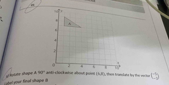 Rotate shape A90° anti-clockwise about point (6,8) , then translate by the vector beginpmatrix -5 -3endpmatrix
Label your final shape B