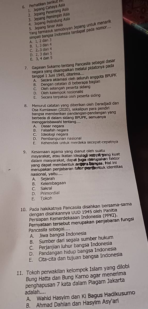 Perhatikan berikut I.
1. Jepang Cahaya Asia
2. Jepang Penerang Asia
3. Jepang Pemimpin Asia
4. Jepang Pelindung Asia
5. Jepang Sinar Asia
Yang termasuk semoboyan Jepang untuk menarik
simpati bangsa Indonesia terdapat pada nomor....
B. 1, 3 dan 4 A. 1, 2 dan 3
C. 2,3 dan 4
D. 2, 3 dan 5
E. 3, 4 dan 5
7. Gagasan Sukarno tentang Pancasila sebagal dasar
negara yang disampaikan melalui pidatonya pada
tanggal 1 Juni 1945, diterima....
A. Secara aklamasi oleh seluruh anggota BPUPK
B. Dengan catatan di beberapa bagian
C. Oleh setengah peserta sidang
D. Oleh kalempok nasionalis
E. Secara terpaksa oleh peserta siding
8. Menurut catatan yang diberikan oleh Daradjadi dan
Osa Kurniawan (2020), sekalipun para pendiri
bangsa memberikan pandangan-pandangan yang
berbeda di dalam sidang BPUPK, semuanya
menggarisbawahi tentang....
A. Dasar negara
B. Falsafah negara
C. Ideologi negara
D. Pembangunan nasional
E. Kehendak untuk merdeka secepat-cepatnya
9. Kesamaan agama yang dianut oleh suatu
msyarakat, atau ikatan ideolog, sempit yang kuat
dalam masyarakat, dapat juga merupakan faktor
yang dapat membentuk negera bangsa. Hal ini
merupakan penjabaran fator pembentuk identitas
nasional, yaitu....
A. Sejarah
B. Kelembagaan
C. Sakral
D. Primordial
E. Tokoh
10. Pada hakikatnya Pancasila disahkan bersama-sama
dengan disahkannya UUD 1945 oleh Panitia
Persiapan Kemerdekaaan Indonesia (PPKI).
Pernyataan tersebut merupakan penjabaran fungsi
Pancasila sebagai....
A. Jiwa bangsa Indonesia
B. Sumber dari segala sumber hukum
C. Perjanjian luhur bangsa Indonesia
D. Pandangan hidup bangsa Indonesia
E. Cita-cita dan tujuan bangsa Indonesia
11. Tokoh perwakilan kelompok Islam yang dilobi
Bung Hatta dan Bung Karno agar menerima
penghapusan 7 kata dalam Piagam Jakarta
adalah....
A. Wahid Hasyim dan Ki Bagus Hadikusumo
B. Ahmad Dahlan dan Hasyim Asy'ari