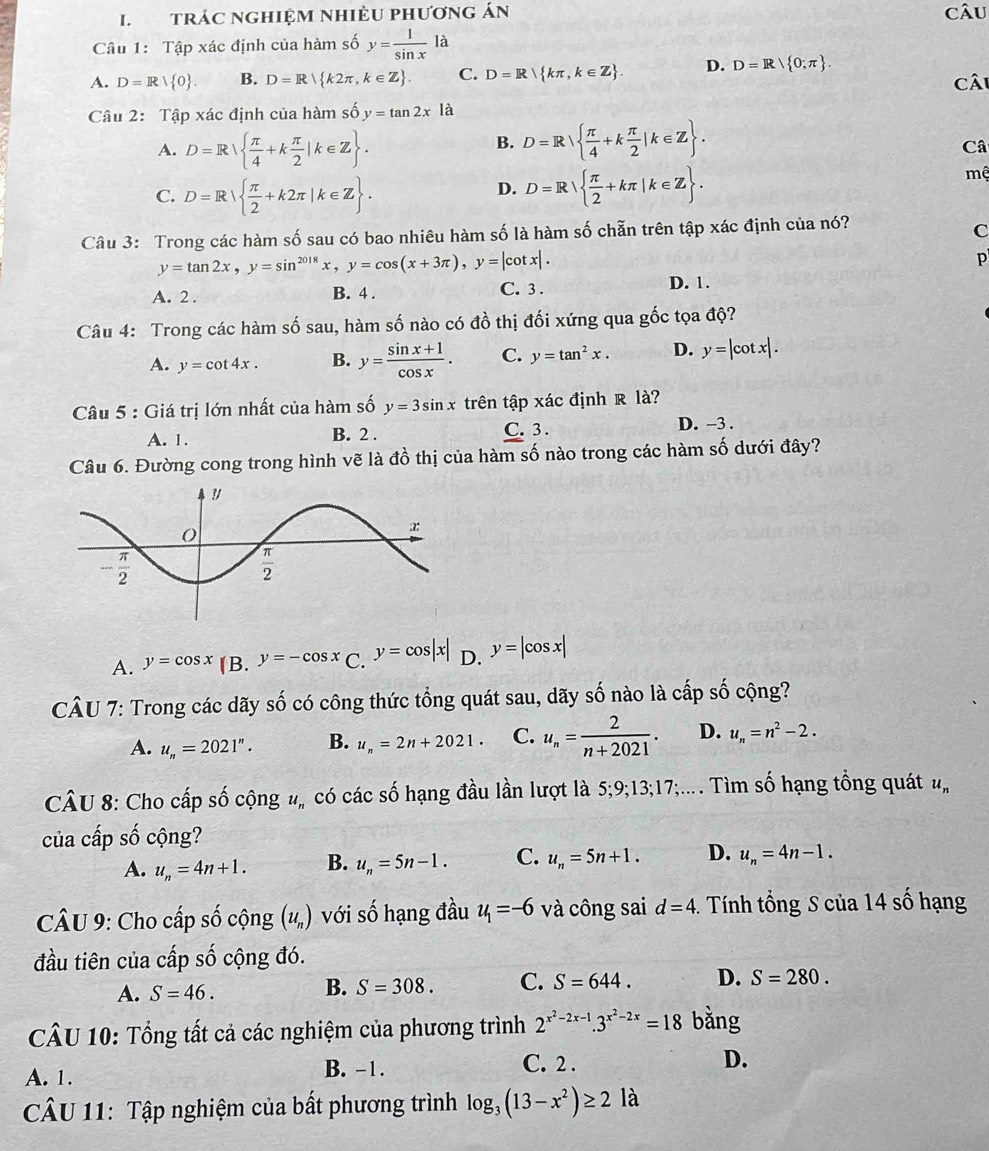 trác nghiệm nhiÈU phương án câu
Câu 1: Tập xác định của hàm số y= 1/sin x la
A. D=R| 0 . B. D=R k2π ,k∈ Z . C. D=R kπ ,k∈ Z . D. D=R/ 0;π  . Câi
Câu 2: Tập xác định của hàm số y=tan 2xla
A. D=R  π /4 +k π /2 |k∈ Z . D=R  π /4 +k π /2 |k∈ Z .
B.
Câ
C. D=R  π /2 +k2π |k∈ Z . D=R  π /2 +kπ |k∈ Z .
mệ
D.
Câu 3: Trong các hàm số sau có bao nhiêu hàm số là hàm số chẵn trên tập xác định của nó?
C
y=tan 2x,y=sin^(2018)x,y=cos (x+3π ),y=|cot x|.
p
A. 2 . B. 4 . C. 3 . D. 1.
Câu 4: Trong các hàm số sau, hàm số nào có đồ thị đối xứng qua gốc tọa độ?
A. y=cot 4x. B. y= (sin x+1)/cos x . C. y=tan^2x. D. y=|cot x|.
Câu 5 : Giá trị lớn nhất của hàm số y=3sin x trên tập xác định R là?
A. 1. B. 2 . C. 3 . D. -3 .
Câu 6. Đường cong trong hình vẽ là đồ thị của hàm số nào trong các hàm số dưới đây?
A. y=cos x B. y=-cos x C. y=cos |x| D. y=|cos x|
CÂU 7: Trong các dãy số có công thức tổng quát sau, dãy số nào là cấp số cộng?
A. u_n=2021^n. B. u_n=2n+2021. C. u_n= 2/n+2021 . D. u_n=n^2-2.
CÂU 8: Cho cấp số cộng #, có các số hạng đầu lần lượt là 5;9;13;17;;... . Tìm số hạng tổng quát u_n
của cấp số cộng?
A. u_n=4n+1. B. u_n=5n-1. C. u_n=5n+1. D. u_n=4n-1.
CÂU 9: Cho cấp số cộng (u_n) với số hạng đầu u_1=-6 và công sai d=4. Tính tổng S của 14 số hạng
đầu tiên của cấp số cộng đó.
A. S=46.
B. S=308. C. S=644. D. S=280.
CÂU 10: Tổng tất cả các nghiệm của phương trình 2^(x^2)-2x-1.3^(x^2)-2x=18 bằng
A. 1. B. -1.
C. 2 .
D.
CÂU 11: Tập nghiệm của bất phương trình log _3(13-x^2)≥ 21a