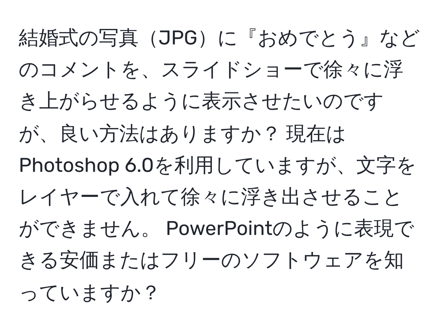 結婚式の写真JPGに『おめでとう』などのコメントを、スライドショーで徐々に浮き上がらせるように表示させたいのですが、良い方法はありますか？ 現在はPhotoshop 6.0を利用していますが、文字をレイヤーで入れて徐々に浮き出させることができません。 PowerPointのように表現できる安価またはフリーのソフトウェアを知っていますか？